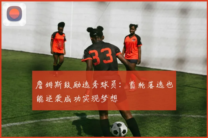 詹姆斯鼓励选秀球员：首轮落选也能逆袭成功实现梦想