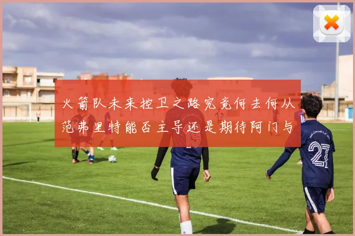 火箭队未来控卫之路究竟何去何从范弗里特能否主导还是期待阿门与谢泼德崛起