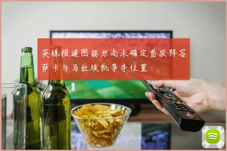英媒报道图赫尔尚未确定首发阵容萨卡与马杜埃凯争夺位置