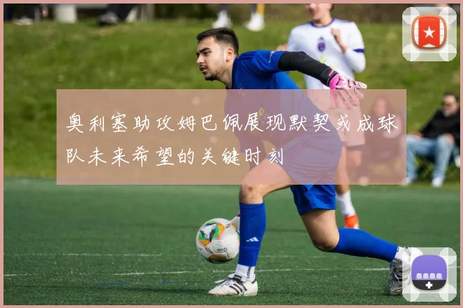 奥利塞助攻姆巴佩展现默契或成球队未来希望的关键时刻