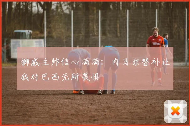 挪威主帅信心满满：内马尔替补让我对巴西无所畏惧