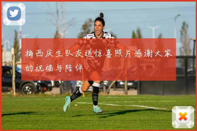梅西庆生队友送惊喜照片感谢大家的祝福与陪伴