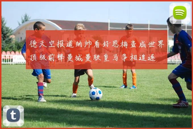 德天空报道纳帅看好恩梅查成世界顶级前锋曼城曼联皇马争相追逐
