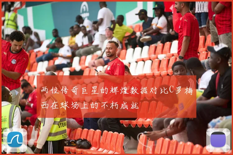 两位传奇巨星的辉煌数据对比C罗梅西在球场上的不朽成就