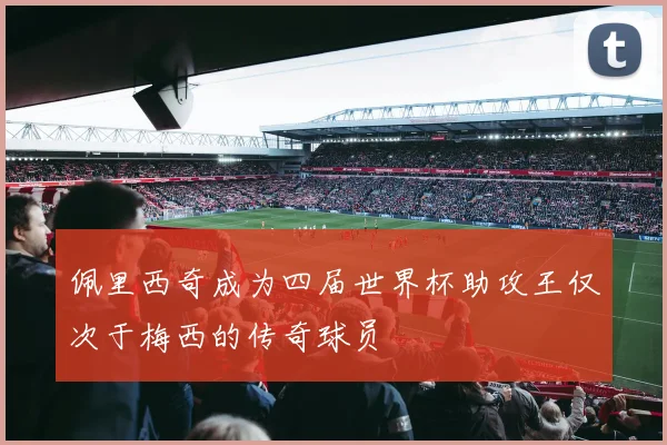 佩里西奇成为四届世界杯助攻王仅次于梅西的传奇球员