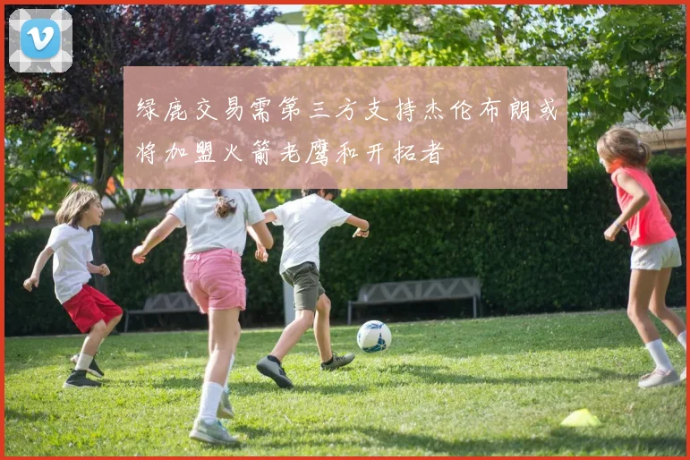 绿鹿交易需第三方支持杰伦布朗或将加盟火箭老鹰和开拓者