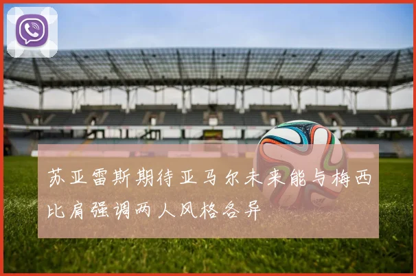 苏亚雷斯期待亚马尔未来能与梅西比肩强调两人风格各异