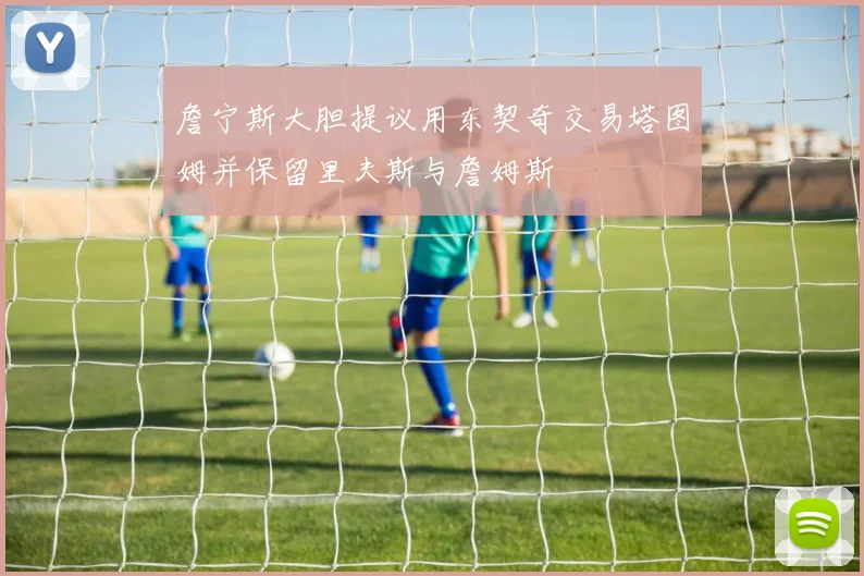 詹宁斯大胆提议用东契奇交易塔图姆并保留里夫斯与詹姆斯