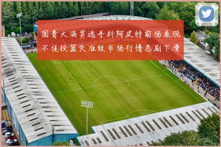 国青大满贯选手科阿皮特前场表现不佳投篮失准致市场行情急剧下滑