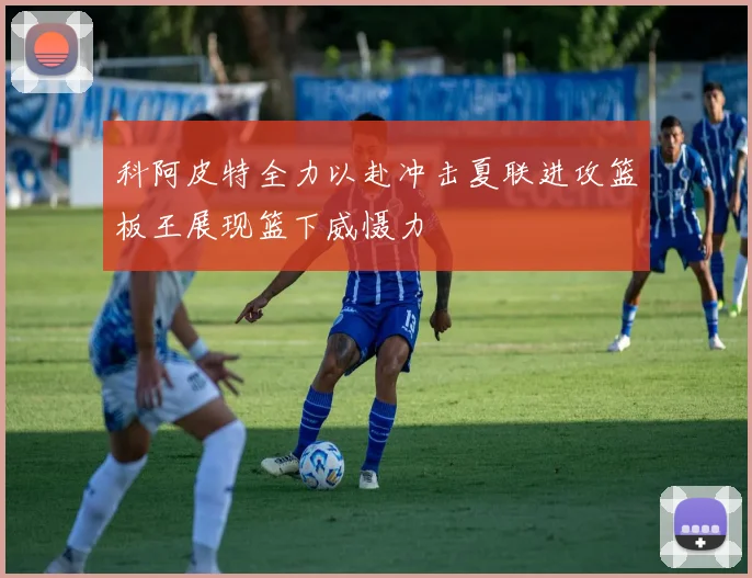 科阿皮特全力以赴冲击夏联进攻篮板王展现篮下威慑力