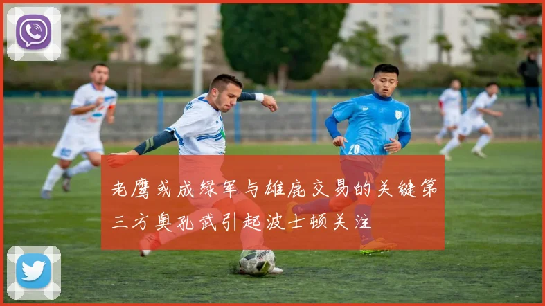 老鹰或成绿军与雄鹿交易的关键第三方奥孔武引起波士顿关注