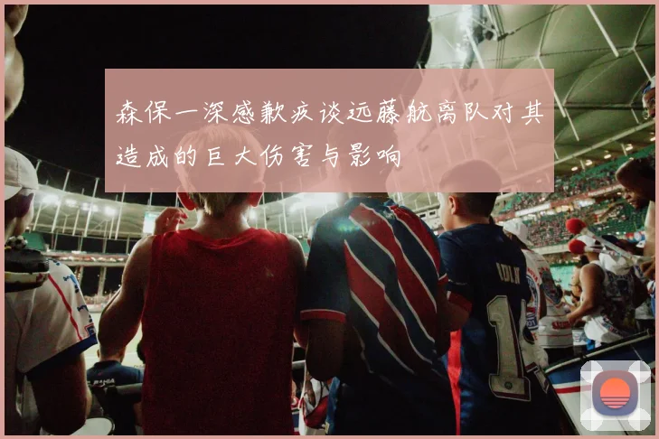 森保一深感歉疚谈远藤航离队对其造成的巨大伤害与影响