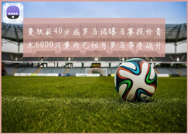 曼联获40分成罗马诺曝马赛报价青木6000万费内巴切与罗马争夺战升级