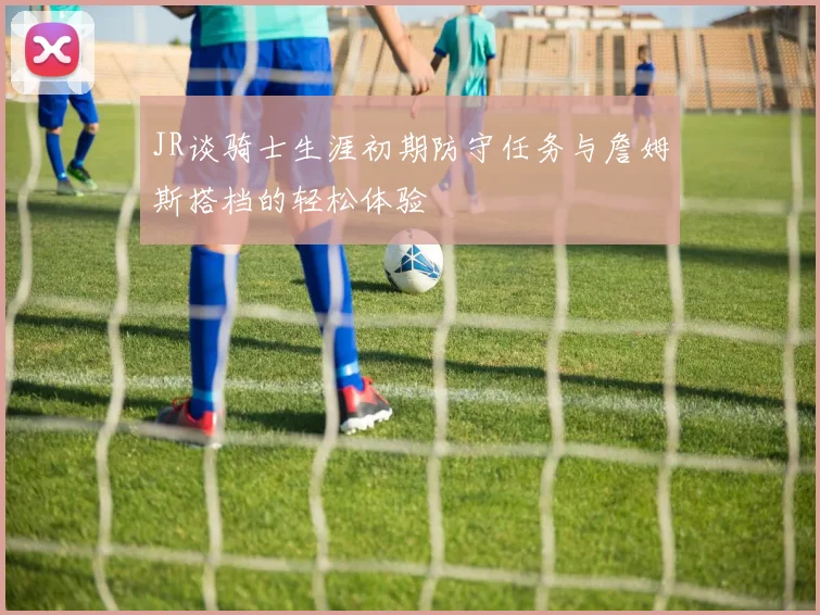 JR谈骑士生涯初期防守任务与詹姆斯搭档的轻松体验